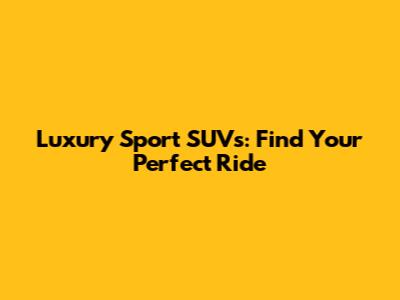 Luxury Sport SUVs: Find Your Perfect Ride
